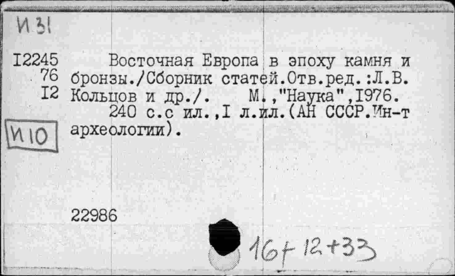 ﻿■hitfAi'iit.i. ■ ■ nirtih
И Ы
і,... J	а. аланах.-:»

12245
76
12
Восточная Европа в эпоху камня и бронзы./Сборник статей.Отв.ред.:Л.В. Кольцов и др./. М*»"Наука” ,1976.
240 с.с ил.,1 л.ил.(АН СССР.Ин-т І археологии).
22986